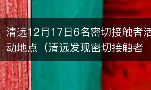 清远12月17日6名密切接触者活动地点（清远发现密切接触者）