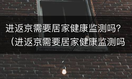 进返京需要居家健康监测吗？（进返京需要居家健康监测吗现在）