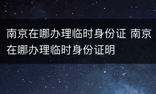 南京在哪办理临时身份证 南京在哪办理临时身份证明