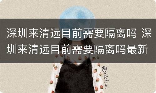 深圳来清远目前需要隔离吗 深圳来清远目前需要隔离吗最新消息