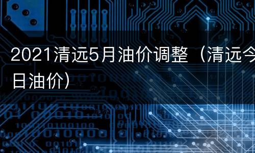 2021清远5月油价调整（清远今日油价）