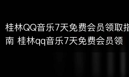 桂林QQ音乐7天免费会员领取指南 桂林qq音乐7天免费会员领取指南在哪