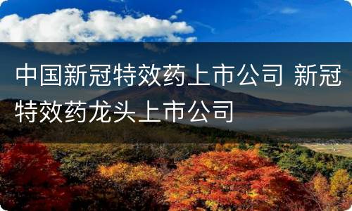 中国新冠特效药上市公司 新冠特效药龙头上市公司