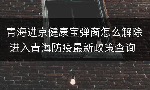 青海进京健康宝弹窗怎么解除 进入青海防疫最新政策查询
