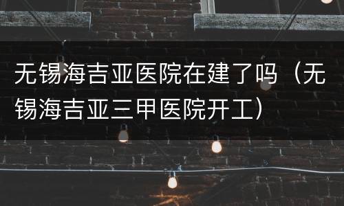 无锡海吉亚医院在建了吗（无锡海吉亚三甲医院开工）