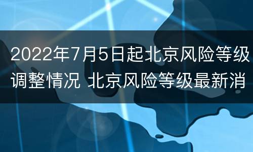 2022年7月5日起北京风险等级调整情况 北京风险等级最新消息