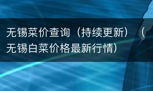无锡菜价查询（持续更新）（无锡白菜价格最新行情）