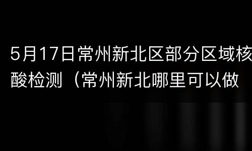 5月17日常州新北区部分区域核酸检测（常州新北哪里可以做核酸检测去哪里）