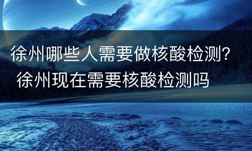徐州哪些人需要做核酸检测？ 徐州现在需要核酸检测吗
