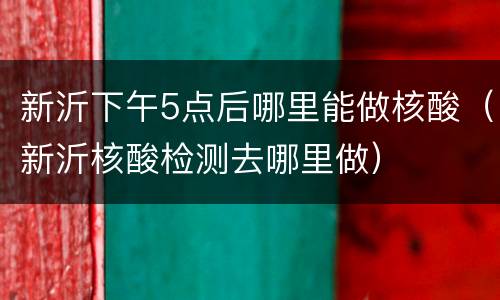 新沂下午5点后哪里能做核酸（新沂核酸检测去哪里做）