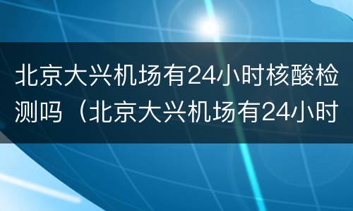北京大兴机场有24小时核酸检测吗（北京大兴机场有24小时核酸检测吗）