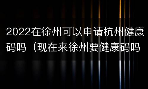 2022在徐州可以申请杭州健康码吗（现在来徐州要健康码吗）