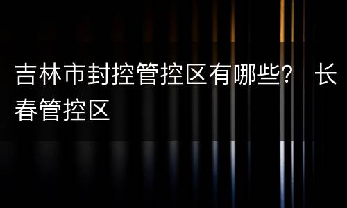 吉林市封控管控区有哪些？ 长春管控区