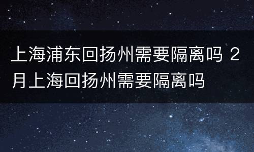 上海浦东回扬州需要隔离吗 2月上海回扬州需要隔离吗