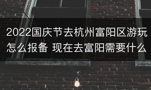 2022国庆节去杭州富阳区游玩怎么报备 现在去富阳需要什么