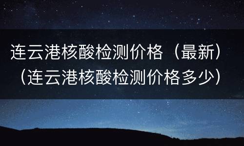 连云港核酸检测价格（最新）（连云港核酸检测价格多少）