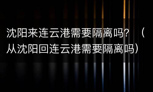 沈阳来连云港需要隔离吗？（从沈阳回连云港需要隔离吗）