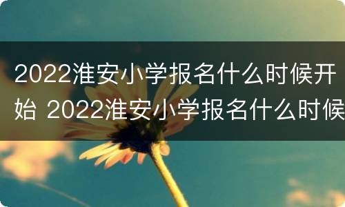 2022淮安小学报名什么时候开始 2022淮安小学报名什么时候开始的
