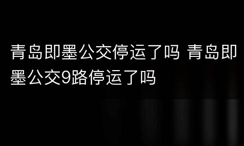 青岛即墨公交停运了吗 青岛即墨公交9路停运了吗