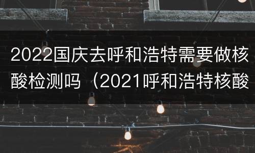 2022国庆去呼和浩特需要做核酸检测吗（2021呼和浩特核酸检测）