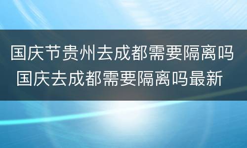 国庆节贵州去成都需要隔离吗 国庆去成都需要隔离吗最新