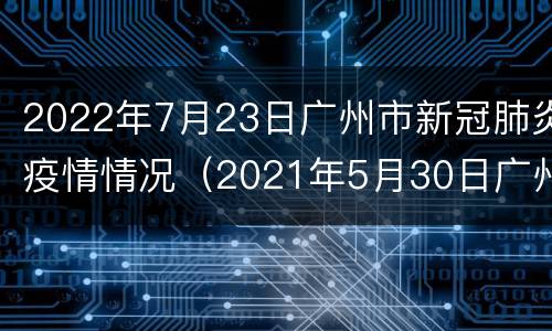 2022年7月23日广州市新冠肺炎疫情情况（2021年5月30日广州市新冠肺炎疫情情况）
