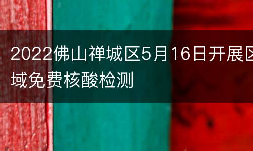 2022佛山禅城区5月16日开展区域免费核酸检测