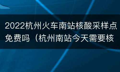 2022杭州火车南站核酸采样点免费吗（杭州南站今天需要核酸检测吗）
