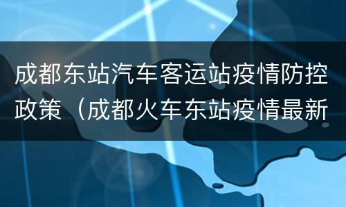 成都东站汽车客运站疫情防控政策（成都火车东站疫情最新消息）