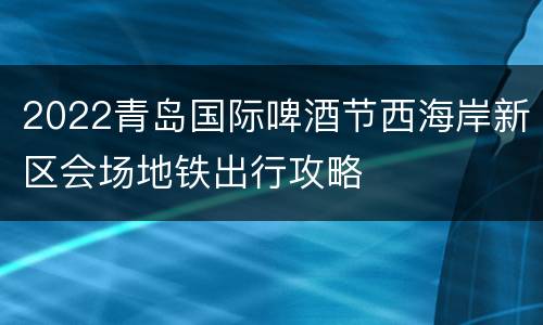2022青岛国际啤酒节西海岸新区会场地铁出行攻略