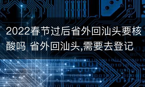 2022春节过后省外回汕头要核酸吗 省外回汕头,需要去登记吗?