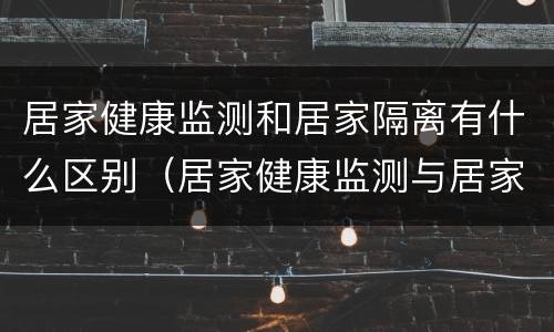 居家健康监测和居家隔离有什么区别（居家健康监测与居家隔离的区别）