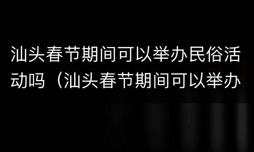 汕头春节期间可以举办民俗活动吗（汕头春节期间可以举办民俗活动吗）