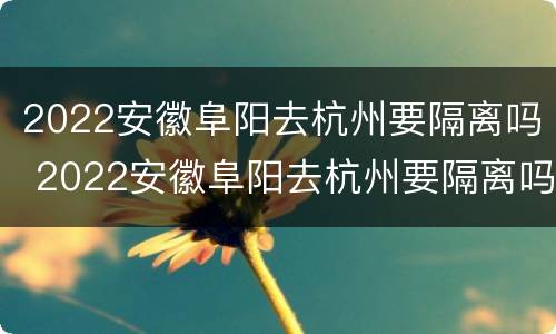2022安徽阜阳去杭州要隔离吗 2022安徽阜阳去杭州要隔离吗现在
