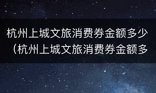 杭州上城文旅消费券金额多少（杭州上城文旅消费券金额多少钱）