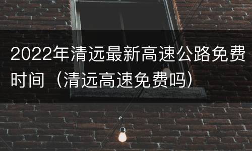 2022年清远最新高速公路免费时间（清远高速免费吗）