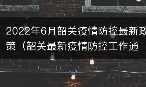 2022年6月韶关疫情防控最新政策（韶关最新疫情防控工作通知）