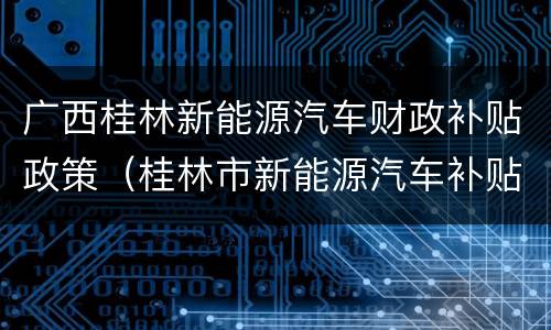 广西桂林新能源汽车财政补贴政策（桂林市新能源汽车补贴）