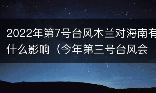 2022年第7号台风木兰对海南有什么影响（今年第三号台风会影响到海南吗）