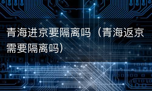 青海进京要隔离吗（青海返京需要隔离吗）