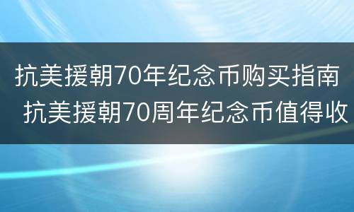 抗美援朝70年纪念币购买指南 抗美援朝70周年纪念币值得收藏吗
