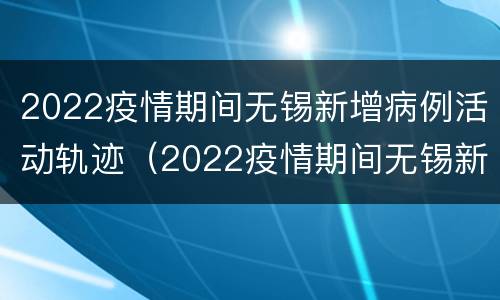2022疫情期间无锡新增病例活动轨迹（2022疫情期间无锡新增病例活动轨迹图）