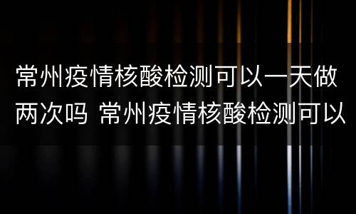 常州疫情核酸检测可以一天做两次吗 常州疫情核酸检测可以一天做两次吗今天