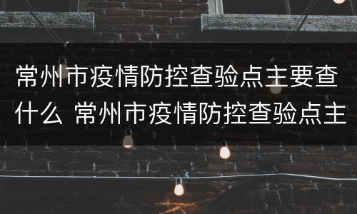 常州市疫情防控查验点主要查什么 常州市疫情防控查验点主要查什么的