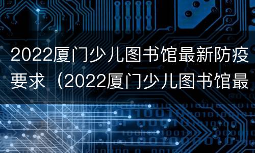 2022厦门少儿图书馆最新防疫要求（2022厦门少儿图书馆最新防疫要求视频）