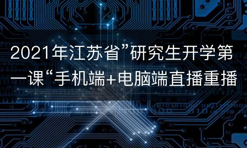 2021年江苏省”研究生开学第一课“手机端+电脑端直播重播入口