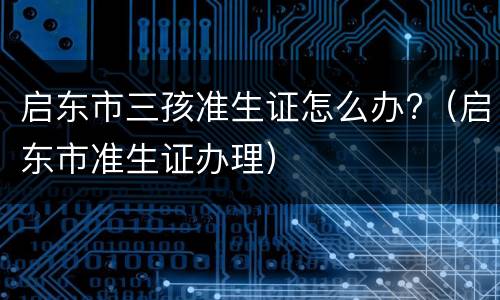 启东市三孩准生证怎么办?（启东市准生证办理）