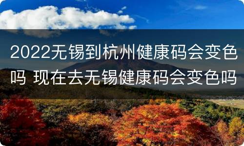 2022无锡到杭州健康码会变色吗 现在去无锡健康码会变色吗