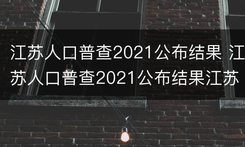 江苏人口普查2021公布结果 江苏人口普查2021公布结果江苏