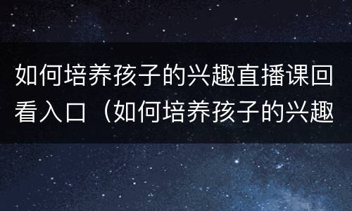 如何培养孩子的兴趣直播课回看入口（如何培养孩子的兴趣直播2021回放）
